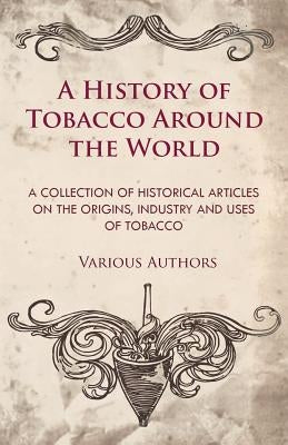 A History of Tobacco Around the World - A Collection of Historical Articles on the Origins, Industry and Uses of Tobacco by Various