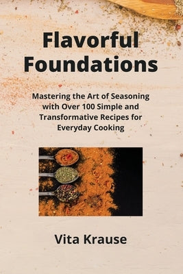 Flavorful Foundations: Mastering the Art of Seasoning with Over 100 Simple and Transformative Recipes for Everyday Cooking by Krause, Vita