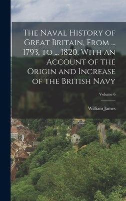 The Naval History of Great Britain, From ... 1793, to ... 1820, With an Account of the Origin and Increase of the British Navy; Volume 6 by James, William