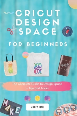 Cricut Design Space For Beginners: A Complete Guide To Design Space + Tips And Tricks by White, Joe