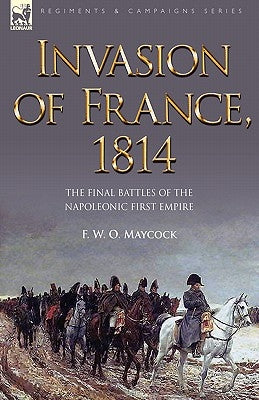 Invasion of France, 1814: The Final Battles of the Napoleonic First Empire by Maycock, F. W. O.