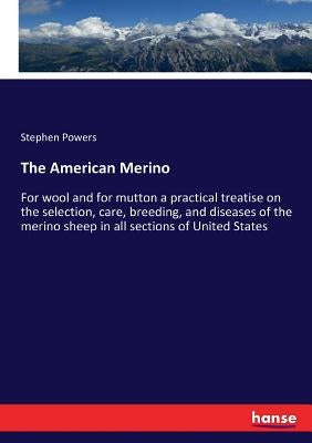 The American Merino: For wool and for mutton a practical treatise on the selection, care, breeding, and diseases of the merino sheep in all by Powers, Stephen