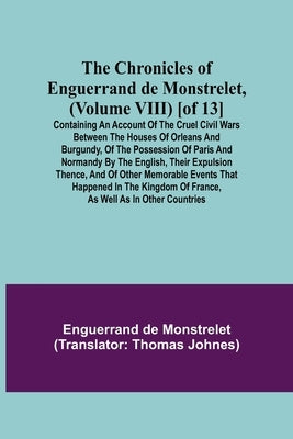 The Chronicles of Enguerrand de Monstrelet, (Volume VIII) [of 13]; Containing an account of the cruel civil wars between the houses of Orleans and Bur by de Monstrelet, Enguerrand