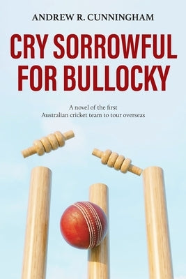 Cry Sorrowful for Bullocky: A novel of the first Australian cricket team to tour overseas by Cunningham, Andrew R.