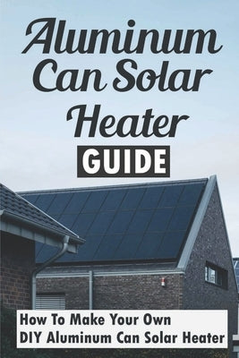 Aluminum Can Solar Heater Guide: How To Make Your Own DIY Aluminum Can Solar Heater by Ruggiano, Garrett