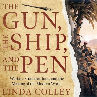 The Gun, the Ship, and the Pen: Warfare, Constitutions, and the Making of the Modern World by Colley, Linda