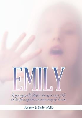 Emily: A Young Girl's Desire to Experience Life While Facing the Uncertainty of Death by Jeremy &. Emily Wells