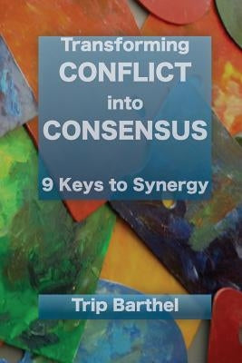 Transforming Conflict into Consensus: 9 Keys to Synergy by Barthel, Trip