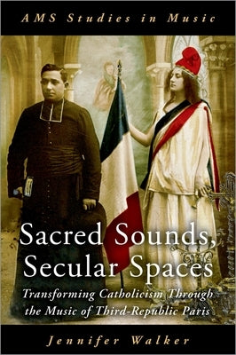 Sacred Sounds, Secular Spaces: Transforming Catholicism Through the Music of Third-Republic Paris by Walker, Jennifer