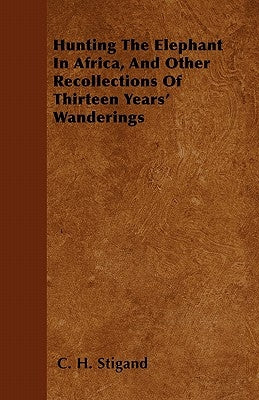 Hunting The Elephant In Africa, And Other Recollections Of Thirteen Years' Wanderings by Stigand, C. H.