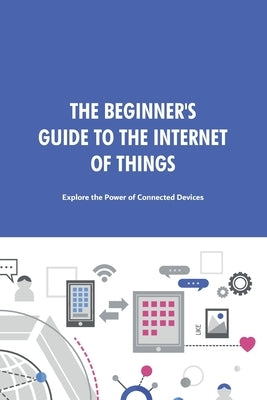 The Beginner's Guide to the Internet of Things: Explore the Power of Connected Devices. by Hebooks