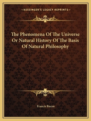 The Phenomena Of The Universe Or Natural History Of The Basis Of Natural Philosophy by Bacon, Francis