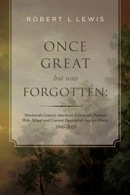 Once Great but now Forgotten: Nineteenth-Century American Landscape Painters: With Actual and Current Equivalent Auction Prices, 1946-2015 by Lewis, Robert L.