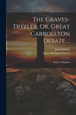 The Graves-Ditzler, Or, Great Carrollton Debate ...: Believer's Baptism by Ditzler, Jacob