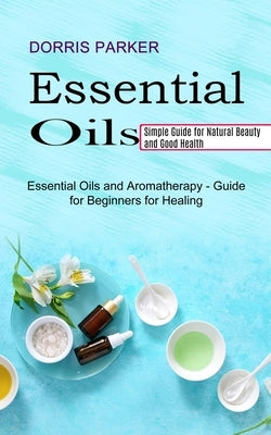 Essential Oil: Simple Guide for Natural Beauty and Good Health (Essential Oils and Aromatherapy - Guide for Beginners for Healing) by Parker, Dorris