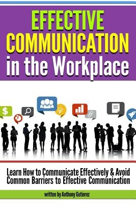 Effective Communication in the Workplace: Learn How to Communicate Effectively and Avoid Common Barriers to Effective Communication by Gutierez, Anthony