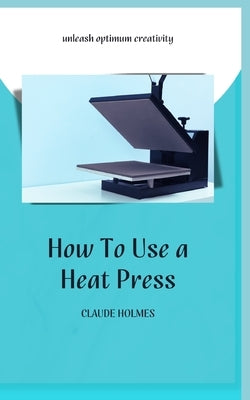 How to Use a Heat Press: A concise custom printing guidebook on how to use and master a heat press machine for beginners; your ultimate guide t by Holmes, Claude