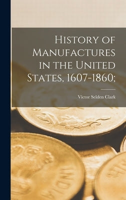 History of Manufactures in the United States, 1607-1860; by Clark, Victor Selden