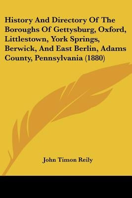 History And Directory Of The Boroughs Of Gettysburg, Oxford, Littlestown, York Springs, Berwick, And East Berlin, Adams County, Pennsylvania (1880) by Reily, John Timon