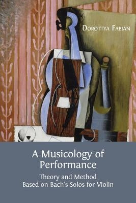 A Musicology of Performance: Theory and Method Based on Bach's Solos for Violin by Fabian, Dorottya