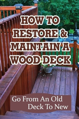 How To Restore & Maintain A Wood Deck: Go From An Old Deck To New: Renew Your Wood Deck by Blumberg, Rey