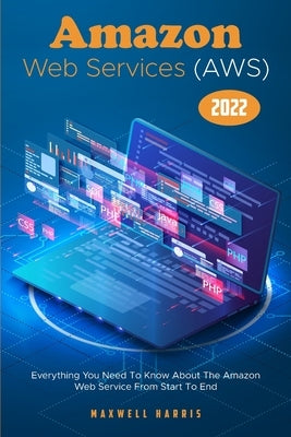 Amazon Web Services (AWS) 2022: Everything You Need To Know About The Amazon Web Service From Start To End by Maxwell Harris