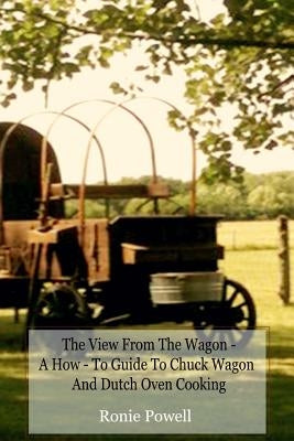 The View From The Wagon - A How-To Guide to Chuck Wagon and Dutch Oven Cooking by Powell, Ronie