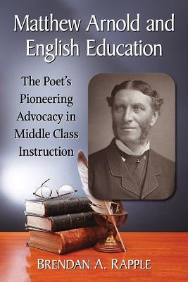 Matthew Arnold and English Education: The Poet's Pioneering Advocacy in Middle Class Instruction by Rapple, Brendan A.