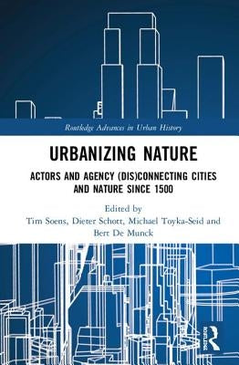 Urbanizing Nature: Actors and Agency (Dis)Connecting Cities and Nature Since 1500 by Soens, Tim