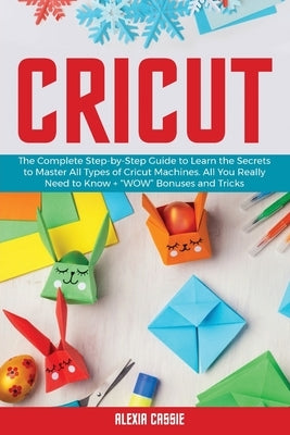 Cricut: The Complete Step-by-Step to Learn the Secrets to Master All Types of Cricut Machines. All You Need Really to Know + W by Cassie, Alexia