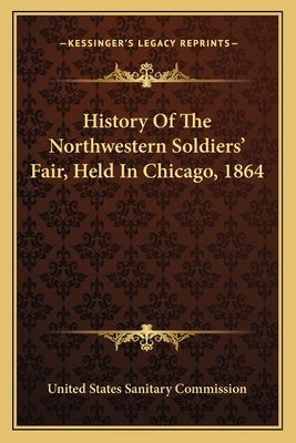 History Of The Northwestern Soldiers' Fair, Held In Chicago, 1864 by United States Sanitary Commission