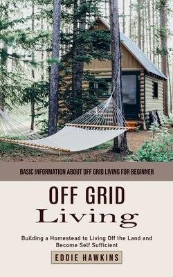 Off Grid Living: Basic Information About Off Grid Living for Beginner (Building a Homestead to Living Off the Land and Become Self Suff by Hawkins, Eddie