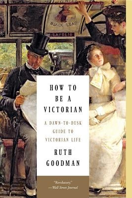 How to Be a Victorian: A Dawn-To-Dusk Guide to Victorian Life by Goodman, Ruth