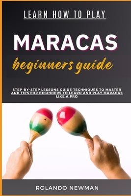 Learn How to Play Maracas Beginners Guide: Step-By-Step Lessons Guide Techniques To Master And Tips For Beginners To Learn And Play Maracas Like A Pro by Newman, Rolando