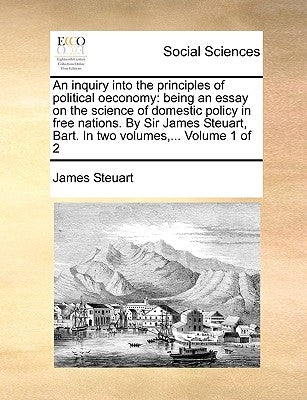 An inquiry into the principles of political oeconomy: being an essay on the science of domestic policy in free nations. By Sir James Steuart, Bart. In by Steuart, James