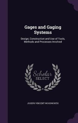 Gages and Gaging Systems: Design, Construction and Use of Tools, Methods and Processes Involved by Woodworth, Joseph Vincent