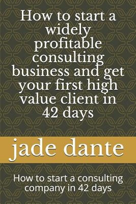 How to start a widely profitable consulting business and get your first high value client in 42 days: How to start a consulting company in 42 days by Dante, Jade Abeline