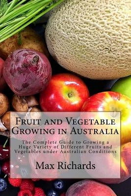 Fruit and Vegetable Growing in Australia: The Complete Guide to Growing a Huge Variety of Different Fruits and Vegetables under Australian Conditions by Richards, Max