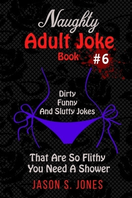 Naughty Adult Joke Book #6: Dirty, Funny And Slutty Jokes That Are So Flithy You Need A Shower by Jones, Jason S.