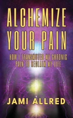 Alchemize Your Pain: How I Transmuted my Chronic Pain to Reclaim my Life by Allred, Jami