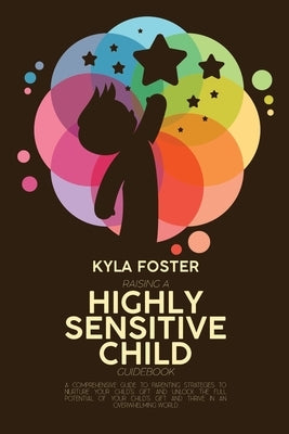 Raising A Highly Sensitive Child Guidebook: A Comprehensive Guide To Parenting Strategies To Nurture Your Child's Gift And Unlock The Full Potential O by Foster, Kyla