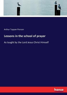 Lessons in the school of prayer: As taught by the Lord Jesus Christ Himself by Pierson, Arthur Tappan