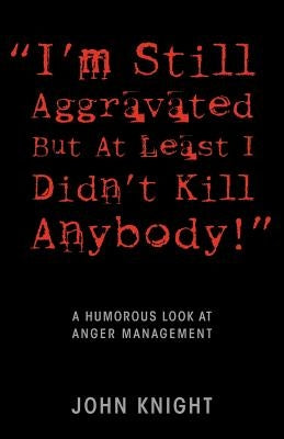 "I'm Still Aggravated But At Least I Didn't Kill Anybody!": A Humorous Look at Anger Management by Knight, John