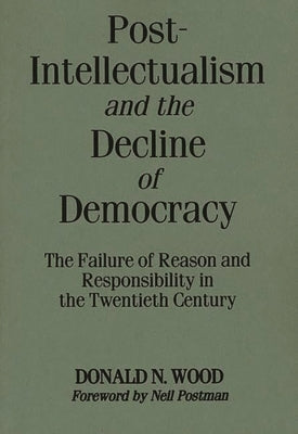 Post-Intellectualism and the Decline of Democracy: The Failure of Reason and Responsibility in the Twentieth Century by Wood, Donald