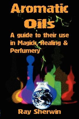 Aromatic Oils: A Guide to Their Use in Magick, Healing and Perfumery by Sherwin, Ray