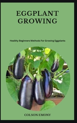 Eggplant Growing: Healthy Beginners Methods For Growing Eggplants by Emony, Colson