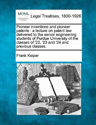 Pioneer Inventions and Pioneer Patents: A Lecture on Patent Law Delivered to the Senior Engineering Students of Purdue University of the Classes of '2 by Keiper, Frank