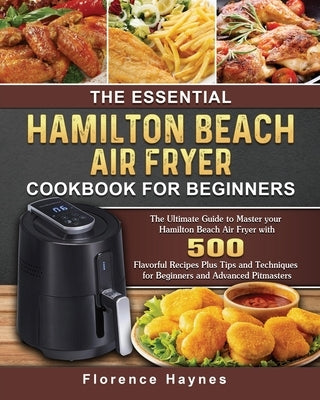 The Essential Hamilton Beach Air Fryer Cookbook For Beginners: The Ultimate Guide to Master your Hamilton Beach Air Fryer with 550 Flavorful Recipes P by Haynes, Florence