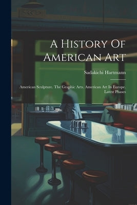 A History Of American Art: American Sculpture. The Graphic Arts. American Art In Europe. Latest Phases by Hartmann, Sadakichi