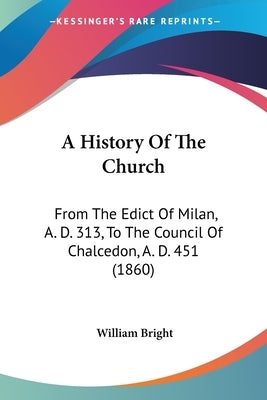 A History Of The Church: From The Edict Of Milan, A. D. 313, To The Council Of Chalcedon, A. D. 451 (1860) by Bright, William